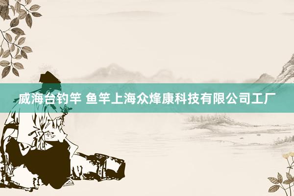 威海台钓竿 鱼竿上海众烽康科技有限公司工厂