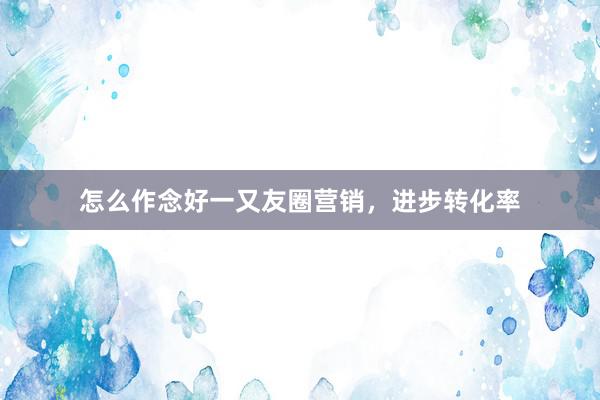怎么作念好一又友圈营销，进步转化率